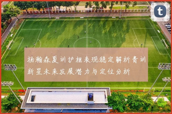 杨瀚森夏训护框表现稳定解析青训新星未来发展潜力与定位分析