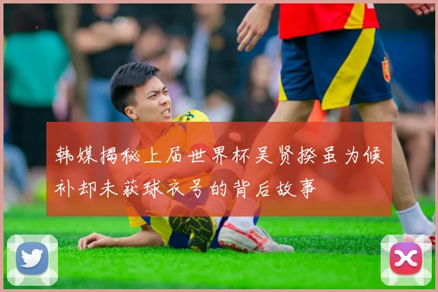 韩媒揭秘上届世界杯吴贤揆虽为候补却未获球衣号的背后故事