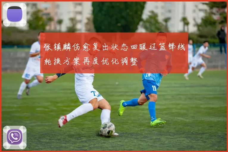 张镇麟伤愈复出状态回暖辽篮锋线轮换方案再度优化调整