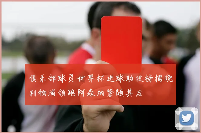 俱乐部球员世界杯进球助攻榜揭晓利物浦领跑阿森纳紧随其后