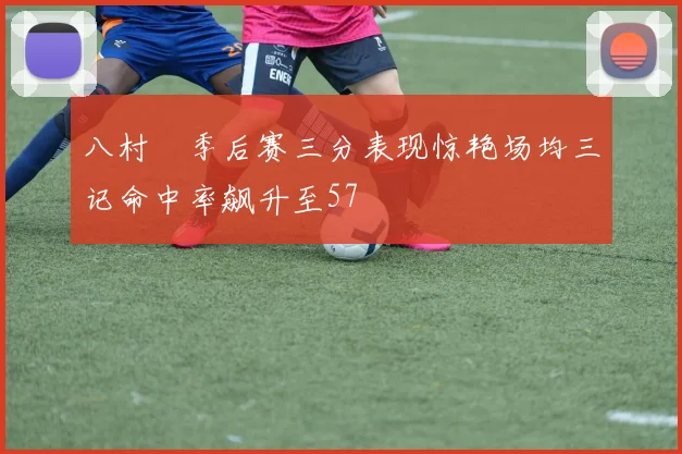 八村塁季后赛三分表现惊艳场均三记命中率飙升至57