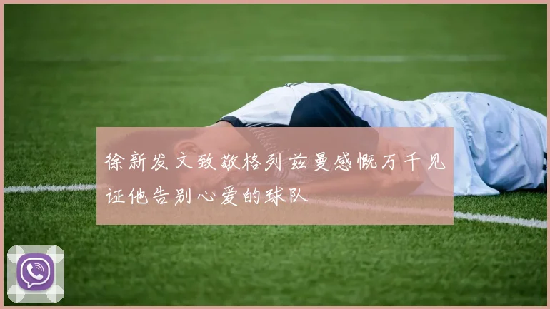 徐新发文致敬格列兹曼感慨万千见证他告别心爱的球队