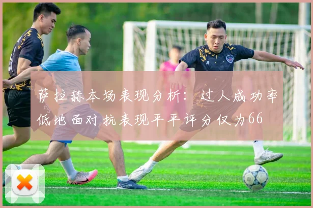萨拉赫本场表现分析：过人成功率低地面对抗表现平平评分仅为66
