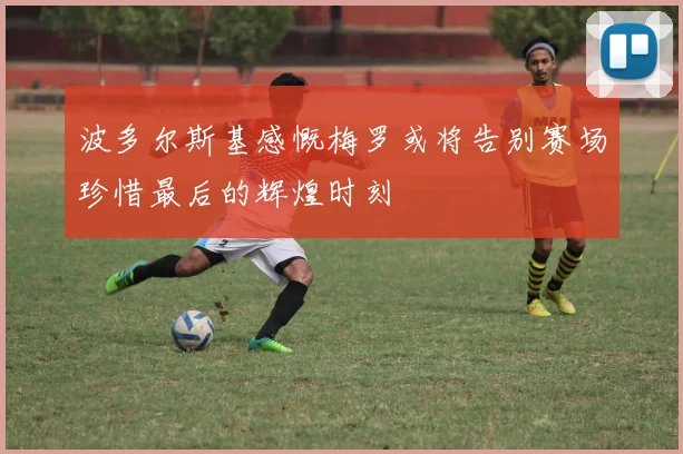 波多尔斯基感慨梅罗或将告别赛场珍惜最后的辉煌时刻