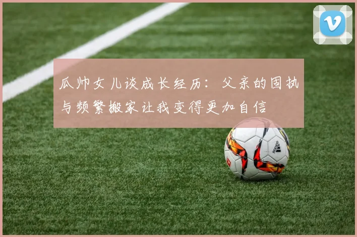 瓜帅女儿谈成长经历：父亲的固执与频繁搬家让我变得更加自信