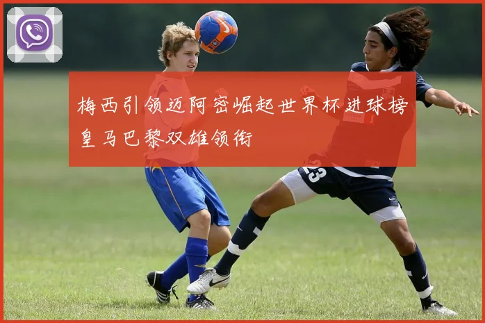 梅西引领迈阿密崛起世界杯进球榜皇马巴黎双雄领衔