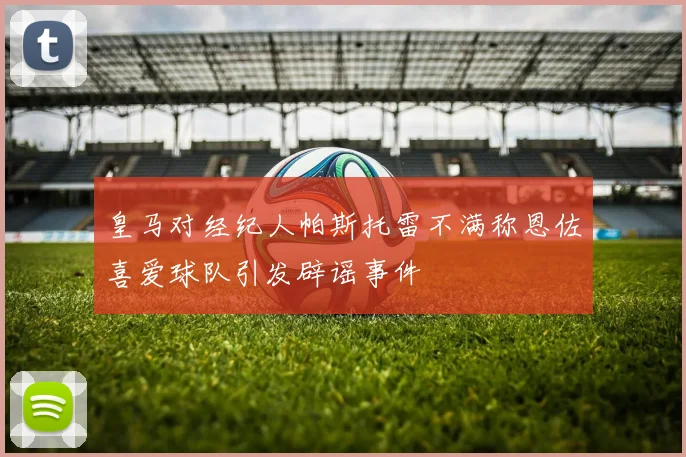 皇马对经纪人帕斯托雷不满称恩佐喜爱球队引发辟谣事件