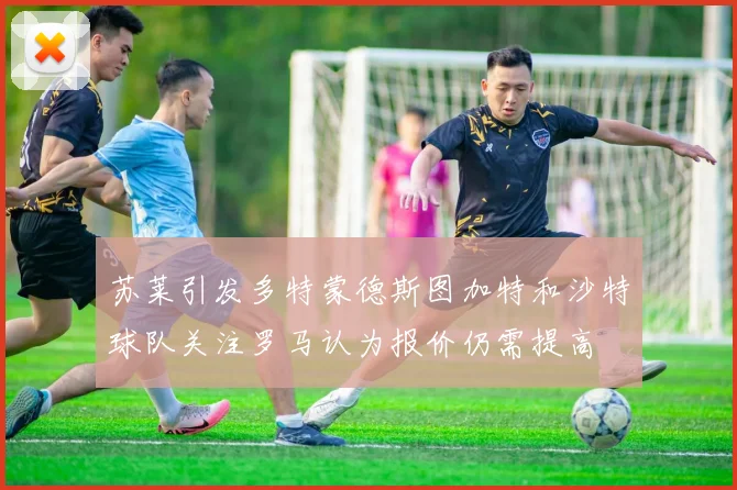 苏莱引发多特蒙德斯图加特和沙特球队关注罗马认为报价仍需提高
