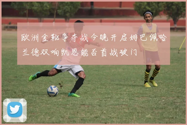欧洲金靴争夺战今晚开启姆巴佩哈兰德双响凯恩能否首战破门