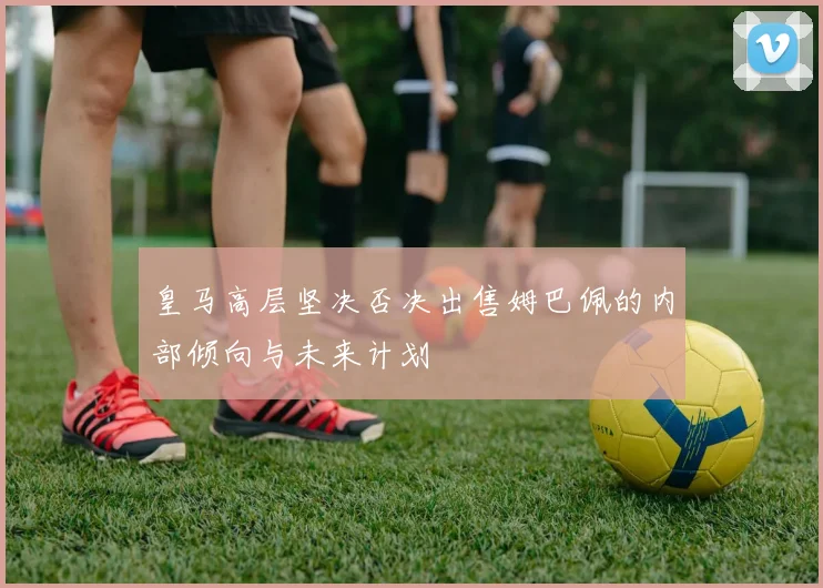 皇马高层坚决否决出售姆巴佩的内部倾向与未来计划