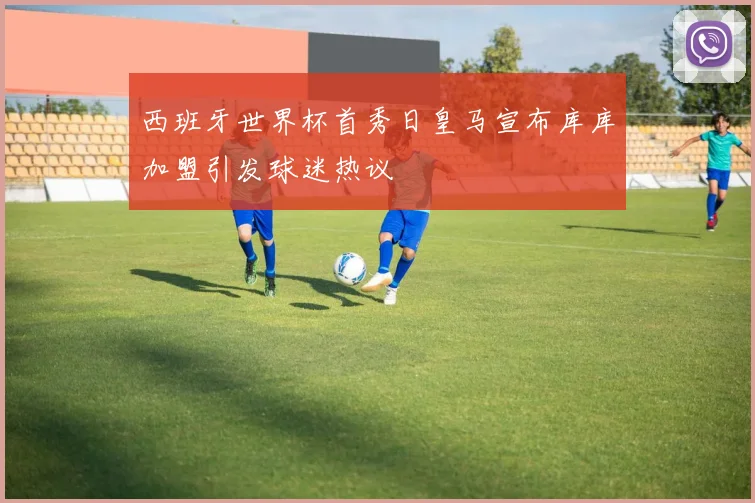 西班牙世界杯首秀日皇马宣布库库加盟引发球迷热议