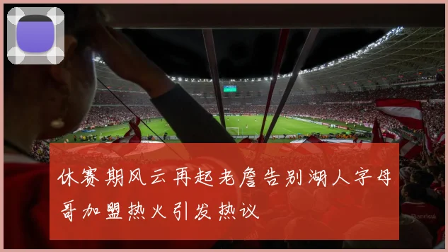 休赛期风云再起老詹告别湖人字母哥加盟热火引发热议