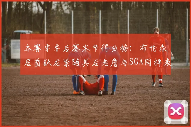 本赛季季后赛末节得分榜：布伦森居首狄龙紧随其后老詹与SGA同样表现出色