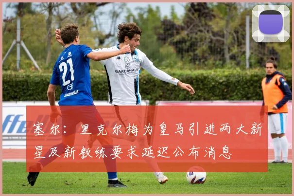 塞尔：里克尔梅为皇马引进两大新星及新教练要求延迟公布消息