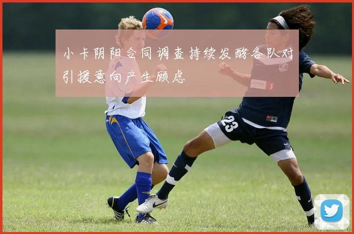 小卡阴阳合同调查持续发酵各队对引援意向产生顾虑