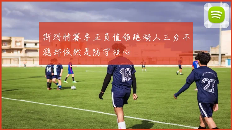 斯玛特赛季正负值领跑湖人三分不稳却依然是防守核心